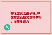 神芝堂灵芝孢子粉_神芝堂高品质灵芝孢子粉：增强免疫力