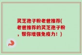 灵芝孢子粉老爸推荐(老爸推荐的灵芝孢子粉，帮你增强免疫力！)