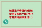破壁孢子粉哪的好(破壁孢子粉哪个牌子好？享受高端健康生活！)