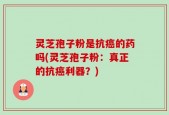 灵芝孢子粉是抗癌的药吗(灵芝孢子粉：真正的抗癌利器？)