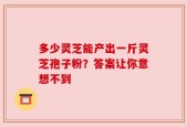 多少灵芝能产出一斤灵芝孢子粉？答案让你意想不到
