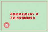 老杨家灵芝孢子粉？灵芝孢子粉保质期多久