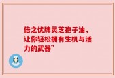 倍之优牌灵芝孢子油，让你轻松拥有生机与活力的武器”