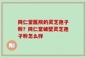 同仁堂医院的灵芝孢子粉？同仁堂破壁灵芝孢子粉怎么样