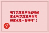 喝了灵芝孢子粉能喝蜂蜜水吗(灵芝孢子粉和蜂蜜水能一起喝吗？)