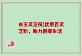 白玉灵芝粉(优质百灵芝粉，助力健康生活
