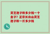 灵芝孢子粉多少钱一个盒子？正宗长白山灵芝孢子粉一斤多少钱