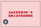 大山合灵芝孢子粉：开启身心活力的全新体验