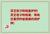 灵芝孢子粉胶囊护肝(灵芝孢子粉胶囊：帮助您重燃肝脏健康的保护神)