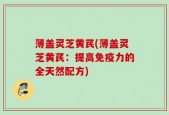 薄盖灵芝黄芪(薄盖灵芝黄芪：提高免疫力的全天然配方)