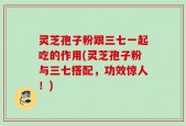 灵芝孢子粉跟三七一起吃的作用(灵芝孢子粉与三七搭配，功效惊人！)
