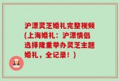 沪漂灵芝婚礼完整视频(上海婚礼：沪漂情侣选择隆重举办灵芝主题婚礼，全记录！)