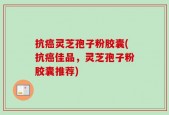 抗癌灵芝孢子粉胶囊(抗癌佳品，灵芝孢子粉胶囊推荐)