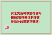 灵芝煲汤可以加花菇吗视频(视频教你制作营养滋补的灵芝花菇汤)