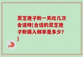 灵芝孢子粉一天吃几次合适呀(合适的灵芝孢子粉摄入频率是多少？)