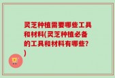 灵芝种植需要哪些工具和材料(灵芝种植必备的工具和材料有哪些？)
