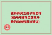 张丹丹灵芝孢子粉怎样(张丹丹推荐灵芝孢子粉的功效和用法建议)