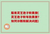 服用灵芝孢子粉黑便(灵芝孢子粉导致黑便？如何诊断和解决问题)