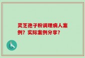 灵芝孢子粉调理病人案例？实际案例分享？