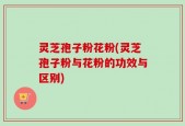 灵芝孢子粉花粉(灵芝孢子粉与花粉的功效与区别)