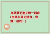 虫草灵芝孢子粉一起吃(虫草与灵芝结合，尝鲜一起吃！)