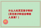 什么人吃灵芝孢子粉好(灵芝孢子粉适合哪些人食用？)
