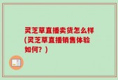 灵芝草直播卖货怎么样(灵芝草直播销售体验如何？)