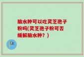 脑水肿可以吃灵芝孢子粉吗(灵芝孢子粉可否缓解脑水肿？)