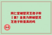 同仁堂破壁灵芝孢子粉賿囊？金奥力牌破壁灵芝孢子粉是真的吗
