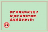 同仁堂寿仙谷灵芝孢子粉(同仁堂寿仙谷推出高品质灵芝孢子粉)