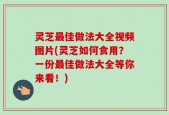 灵芝最佳做法大全视频图片(灵芝如何食用？一份最佳做法大全等你来看！)