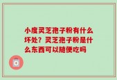 小度灵芝孢子粉有什么坏处？灵芝孢子粉是什么东西可以随便吃吗