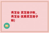 秀芝谷 灵芝孢子粉_秀芝谷 优质灵芝孢子粉)