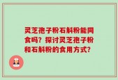 灵芝孢子粉石斛粉能同食吗？探讨灵芝孢子粉和石斛粉的食用方式？