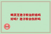 喝灵芝孢子粉治肝癌吗好吗？孢子粉会伤肝吗