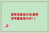 紫灵芝能泡几次(紫灵芝可重复泡几次？)