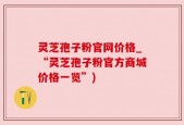 灵芝孢子粉官网价格_“灵芝孢子粉官方商城价格一览”)