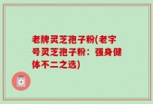 老牌灵芝孢子粉(老字号灵芝孢子粉：强身健体不二之选)