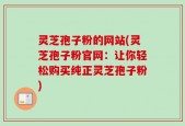 灵芝孢子粉的网站(灵芝孢子粉官网：让你轻松购买纯正灵芝孢子粉)
