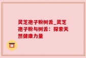 灵芝孢子粉树舌_灵芝孢子粉与树舌：探索天然健康力量