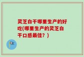 灵芝白干哪里生产的好吃(哪里生产的灵芝白干口感最佳？)