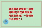灵芝黄芪党参能一起煲汤喝吗(灵芝黄芪党参可混合煲汤？一起喝有什么好处？)