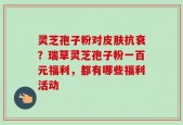 灵芝孢子粉对皮肤抗衰？瑞草灵芝孢子粉一百元福利，都有哪些福利活动
