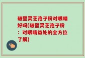 破壁灵芝孢子粉对眼睛好吗(破壁灵芝孢子粉：对眼睛益处的全方位了解)