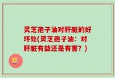 灵芝孢子油对肝脏的好坏处(灵芝孢子油：对肝脏有益还是有害？)