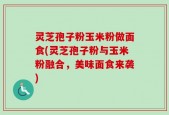 灵芝孢子粉玉米粉做面食(灵芝孢子粉与玉米粉融合，美味面食来袭)