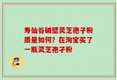寿仙谷破壁灵芝孢子粉质量如何？在淘宝买了一瓶灵芝孢孑粉
