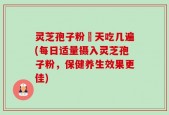灵芝孢子粉毎天吃几遍(每日适量摄入灵芝孢子粉，保健养生效果更佳)