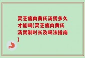 灵芝瘦肉黄氏汤煲多久才能喝(灵芝瘦肉黄氏汤煲制时长及喝法指南)