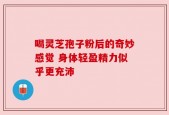 喝灵芝孢子粉后的奇妙感觉 身体轻盈精力似乎更充沛